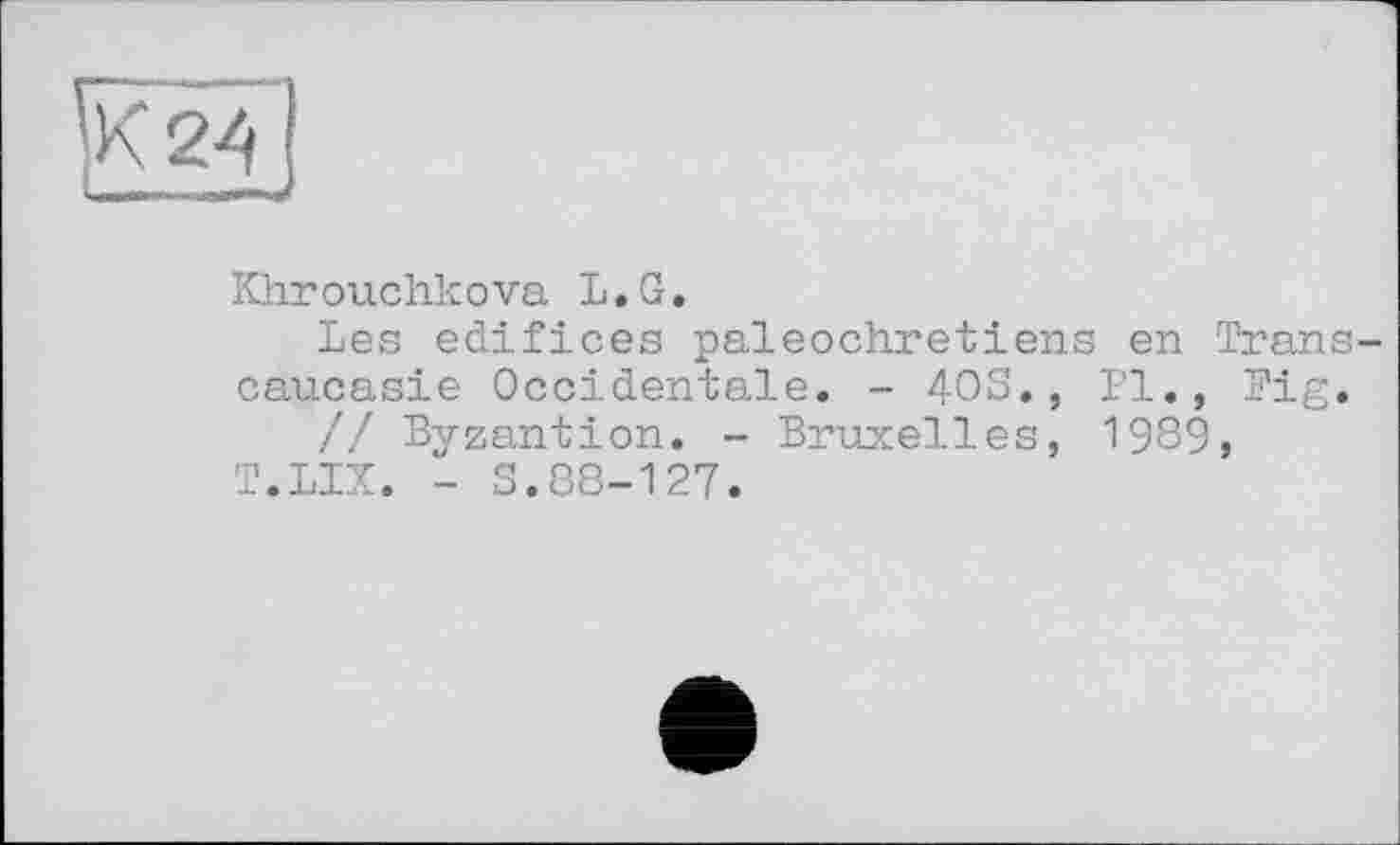 ﻿к 2^
{щвіиіч,- -Ul—
Khrouchkova L.G.
Les edifices paléochrétiens en Transcaucasie Occidentale. - 403., Pl., Pig.
// Byzantion. - Bruxelles, 1989, T.LIX. - 3.88-127.